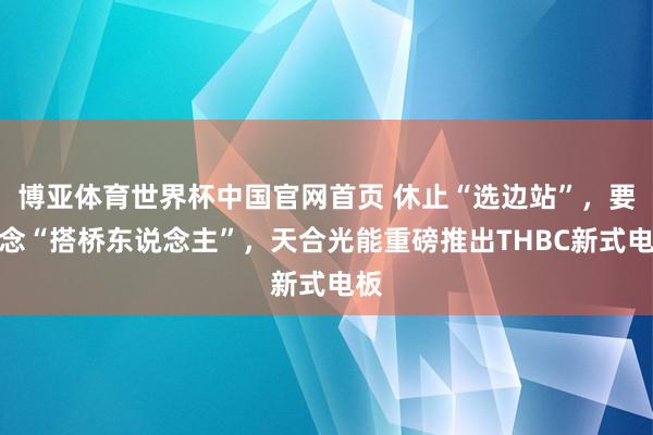 博亚体育世界杯中国官网首页 休止“选边站”，要作念“搭桥东说念主”，天合光能重磅推出THBC新式电板