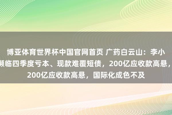 博亚体育世界杯中国官网首页 广药白云山：李小军首份获利单即濒临四季度亏本、现款难覆短债，200亿应收款高悬，国际化成色不及