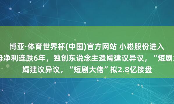 博亚·体育世界杯(中国)官方网站 小崧股份进入“风雨飘浮”：归母净利连跌6年，独创东说念主遗孀建议异议，“短剧大佬”拟2.8亿接盘