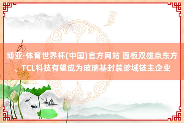 博亚·体育世界杯(中国)官方网站 面板双雄京东方、TCL科技有望成为玻璃基封装畛域链主企业