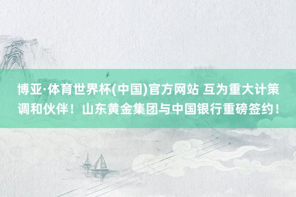 博亚·体育世界杯(中国)官方网站 互为重大计策调和伙伴！山东黄金集团与中国银行重磅签约！