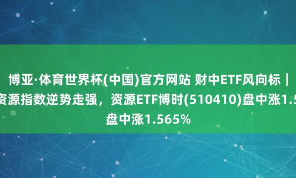博亚·体育世界杯(中国)官方网站 财中ETF风向标|上证资源指数逆势走强,资源ETF博时(510410)盘中涨1.565%