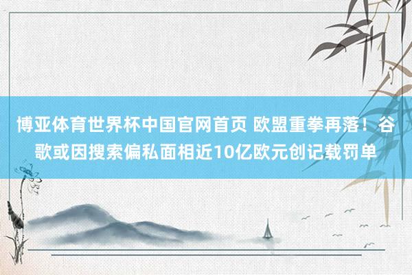 博亚体育世界杯中国官网首页 欧盟重拳再落!谷歌或因搜索偏私面相近10亿欧元创记载罚单