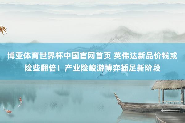 博亚体育世界杯中国官网首页 英伟达新品价钱或险些翻倍!产业险峻游博弈插足新阶段