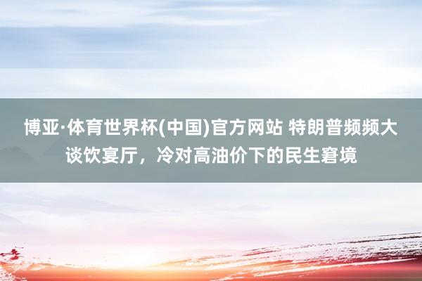 博亚·体育世界杯(中国)官方网站 特朗普频频大谈饮宴厅,冷对高油价下的民生窘境
