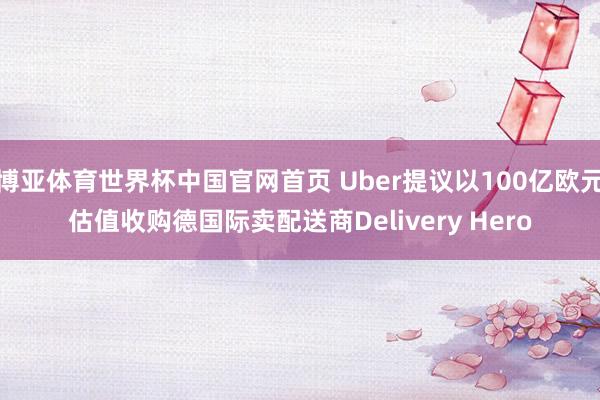 博亚体育世界杯中国官网首页 Uber提议以100亿欧元估值收购德国际卖配送商Delivery Hero