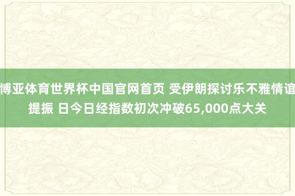 博亚体育世界杯中国官网首页 受伊朗探讨乐不雅情谊提振 日今日经指数初次冲破65,000点大关