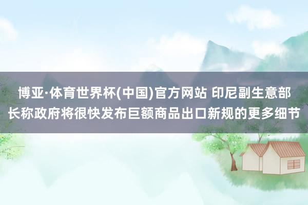 博亚·体育世界杯(中国)官方网站 印尼副生意部长称政府将很快发布巨额商品出口新规的更多细节