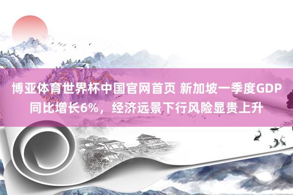 博亚体育世界杯中国官网首页 新加坡一季度GDP同比增长6%,经济远景下行风险显贵上升