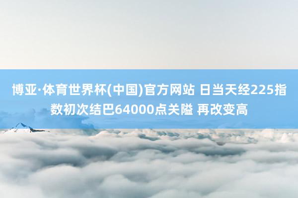 博亚·体育世界杯(中国)官方网站 日当天经225指数初次结巴64000点关隘 再改变高