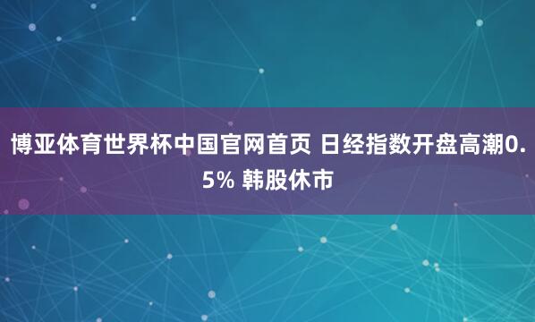 博亚体育世界杯中国官网首页 日经指数开盘高潮0.5% 韩股休市