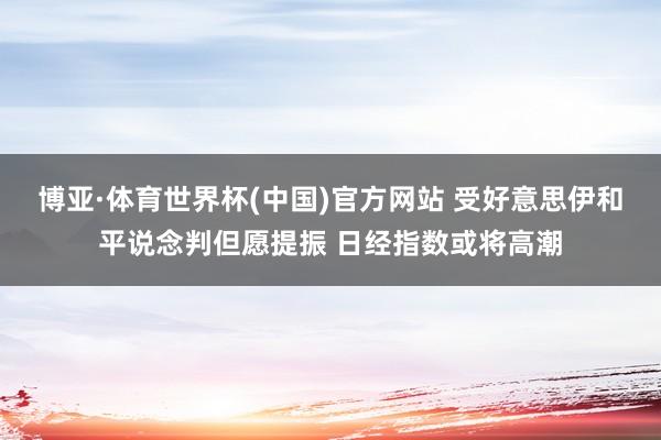 博亚·体育世界杯(中国)官方网站 受好意思伊和平说念判但愿提振 日经指数或将高潮