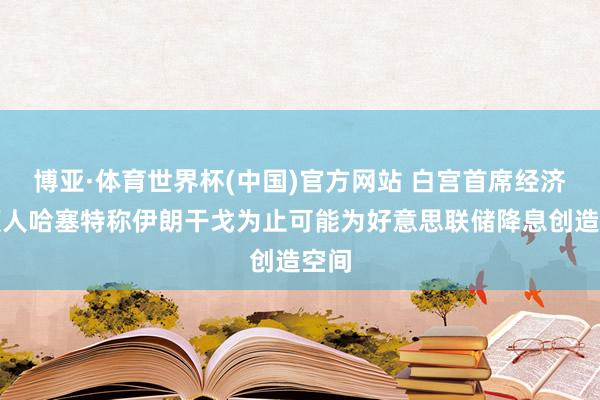 博亚·体育世界杯(中国)官方网站 白宫首席经济照顾人哈塞特称伊朗干戈为止可能为好意思联储降息创造空间