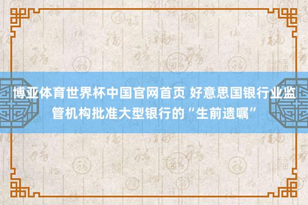 博亚体育世界杯中国官网首页 好意思国银行业监管机构批准大型银行的“生前遗嘱”