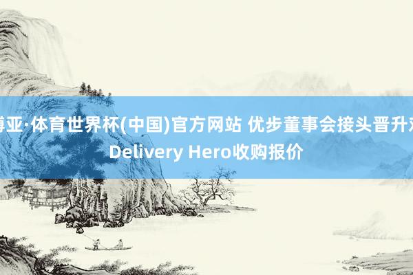 博亚·体育世界杯(中国)官方网站 优步董事会接头晋升对Delivery Hero收购报价