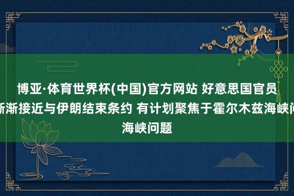 博亚·体育世界杯(中国)官方网站 好意思国官员称渐渐接近与伊朗结束条约 有计划聚焦于霍尔木兹海峡问题