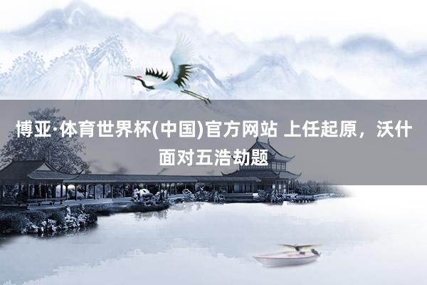 博亚·体育世界杯(中国)官方网站 上任起原,沃什面对五浩劫题
