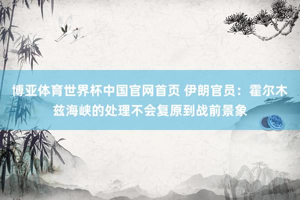 博亚体育世界杯中国官网首页 伊朗官员:霍尔木兹海峡的处理不会复原到战前景象