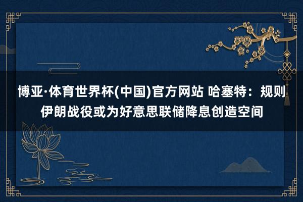 博亚·体育世界杯(中国)官方网站 哈塞特:规则伊朗战役或为好意思联储降息创造空间