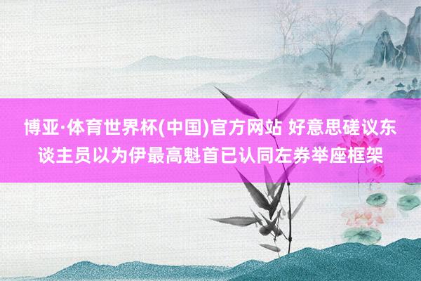 博亚·体育世界杯(中国)官方网站 好意思磋议东谈主员以为伊最高魁首已认同左券举座框架