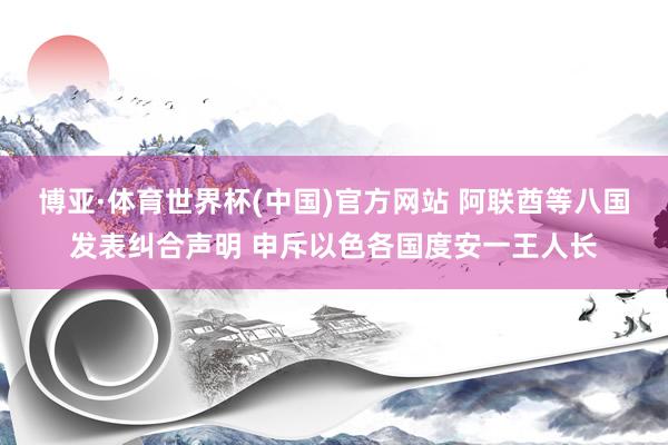 博亚·体育世界杯(中国)官方网站 阿联酋等八国发表纠合声明 申斥以色各国度安一王人长