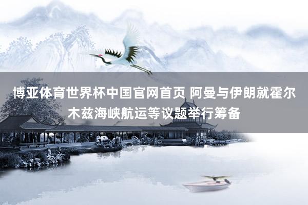 博亚体育世界杯中国官网首页 阿曼与伊朗就霍尔木兹海峡航运等议题举行筹备