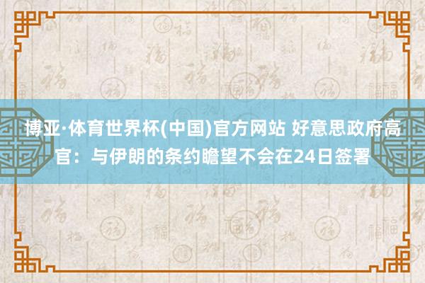 博亚·体育世界杯(中国)官方网站 好意思政府高官:与伊朗的条约瞻望不会在24日签署
