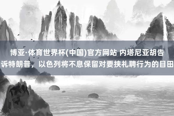 博亚·体育世界杯(中国)官方网站 内塔尼亚胡告诉特朗普,以色列将不息保留对要挟礼聘行为的目田