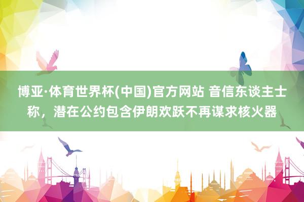 博亚·体育世界杯(中国)官方网站 音信东谈主士称，潜在公约包含伊朗欢跃不再谋求核火器