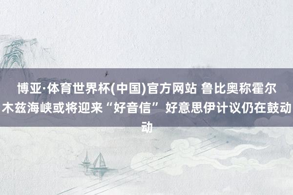 博亚·体育世界杯(中国)官方网站 鲁比奥称霍尔木兹海峡或将迎来“好音信” 好意思伊计议仍在鼓动