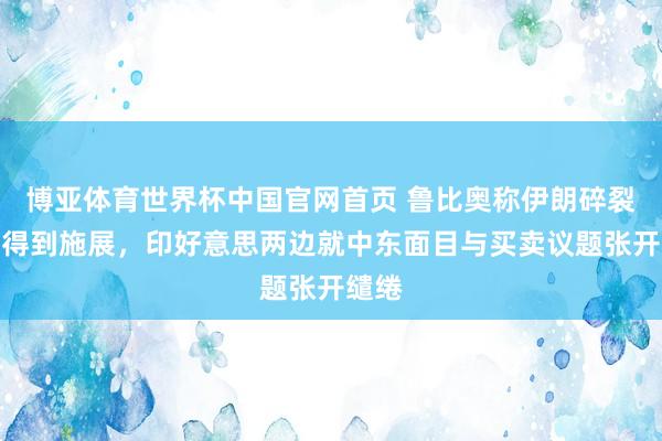 博亚体育世界杯中国官网首页 鲁比奥称伊朗碎裂谈判得到施展,印好意思两边就中东面目与买卖议题张开缱绻