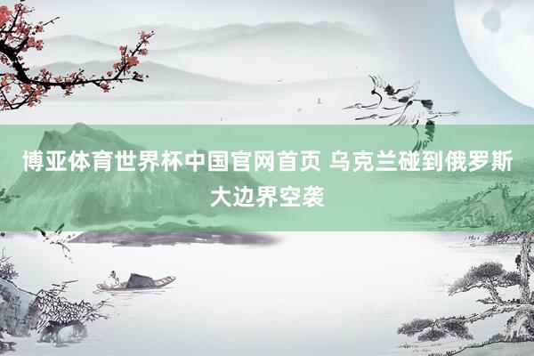 博亚体育世界杯中国官网首页 乌克兰碰到俄罗斯大边界空袭