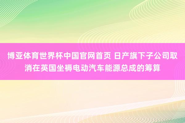 博亚体育世界杯中国官网首页 日产旗下子公司取消在英国坐褥电动汽车能源总成的筹算