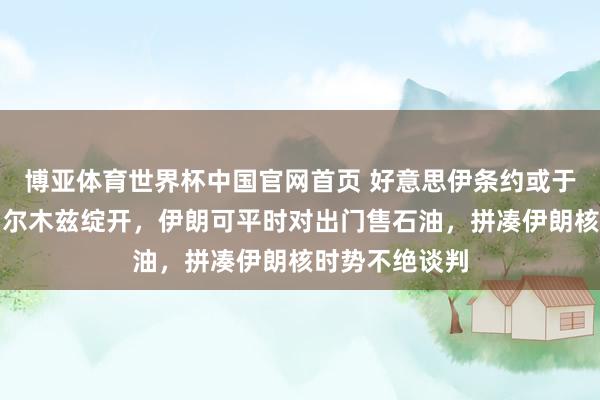 博亚体育世界杯中国官网首页 好意思伊条约或于周日官宣:霍尔木兹绽开,伊朗可平时对出门售石油,拼凑伊朗核时势不绝谈判