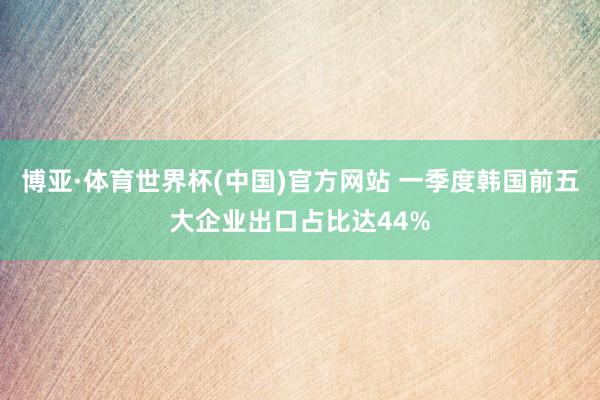 博亚·体育世界杯(中国)官方网站 一季度韩国前五大企业出口占比达44%