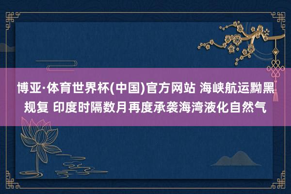 博亚·体育世界杯(中国)官方网站 海峡航运黝黑规复 印度时隔数月再度承袭海湾液化自然气