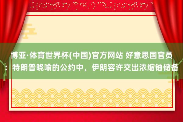 博亚·体育世界杯(中国)官方网站 好意思国官员:特朗普晓喻的公约中,伊朗容许交出浓缩铀储备
