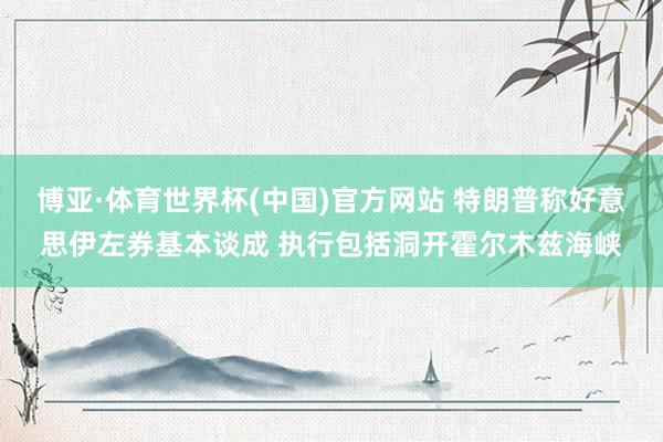 博亚·体育世界杯(中国)官方网站 特朗普称好意思伊左券基本谈成 执行包括洞开霍尔木兹海峡