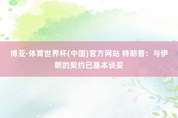 博亚·体育世界杯(中国)官方网站 特朗普：与伊朗的契约已基本谈妥