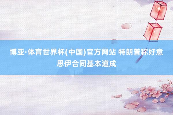 博亚·体育世界杯(中国)官方网站 特朗普称好意思伊合同基本道成