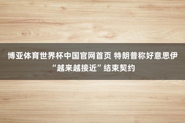 博亚体育世界杯中国官网首页 特朗普称好意思伊“越来越接近”结束契约