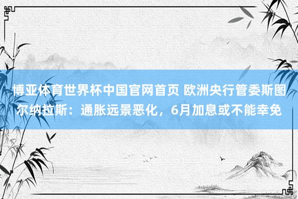 博亚体育世界杯中国官网首页 欧洲央行管委斯图尔纳拉斯：通胀远景恶化，6月加息或不能幸免