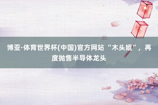 博亚·体育世界杯(中国)官方网站 “木头姐”,再度抛售半导体龙头