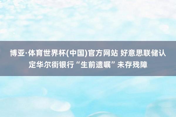 博亚·体育世界杯(中国)官方网站 好意思联储认定华尔街银行“生前遗嘱”未存残障