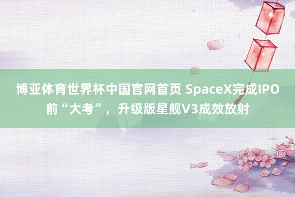 博亚体育世界杯中国官网首页 SpaceX完成IPO前“大考”,升级版星舰V3成效放射