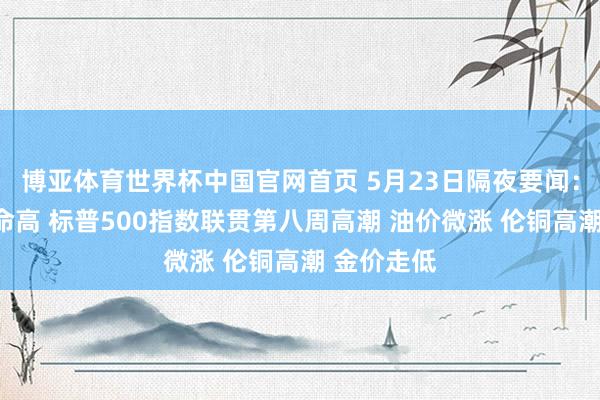 博亚体育世界杯中国官网首页 5月23日隔夜要闻:谈指再革命高 标普500指数联贯第八周高潮 油价微涨 伦铜高潮 金价走低