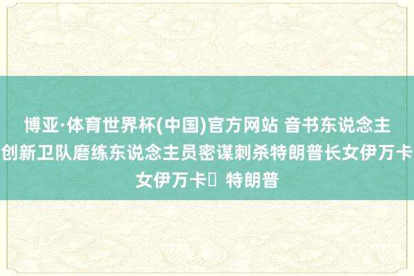 博亚·体育世界杯(中国)官方网站 音书东说念主士:伊朗创新卫队磨练东说念主员密谋刺杀特朗普长女伊万卡・特朗普
