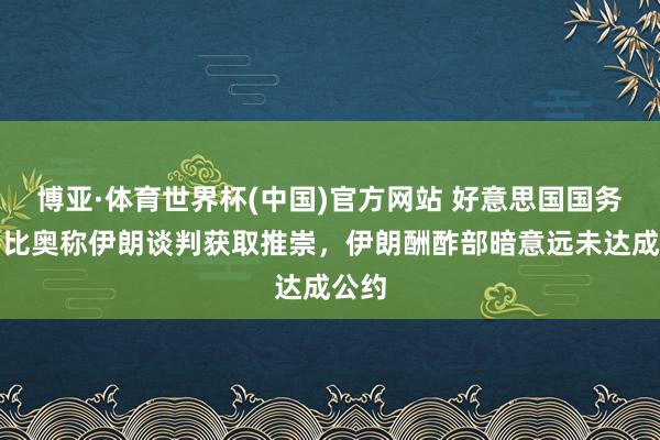 博亚·体育世界杯(中国)官方网站 好意思国国务卿鲁比奥称伊朗谈判获取推崇,伊朗酬酢部暗意远未达成公约