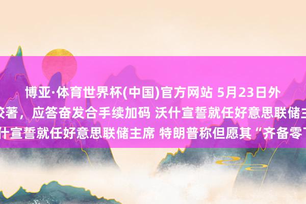 博亚·体育世界杯(中国)官方网站 5月23日外盘头条：好意思伊接洽胶著，应答奋发合手续加码 沃什宣誓就任好意思联储主席 特朗普称但愿其“齐备零丁”