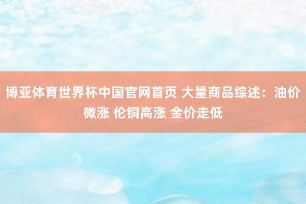 博亚体育世界杯中国官网首页 大量商品综述:油价微涨 伦铜高涨 金价走低